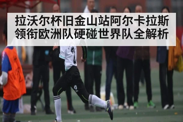 拉沃尔杯旧金山站阿尔卡拉斯领衔欧洲队硬碰世界队全解析（kaiyun）