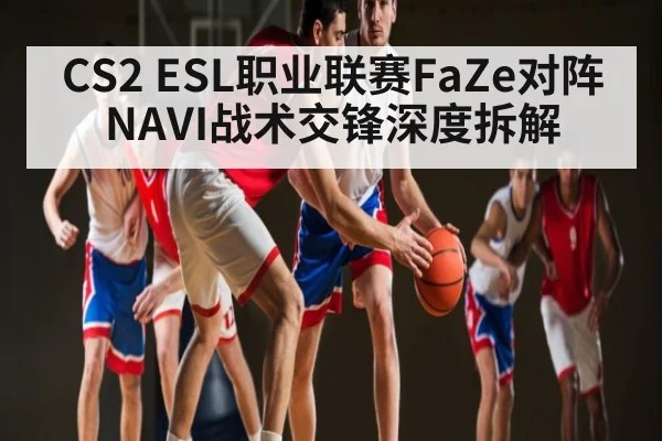 CS2 ESL职业联赛FaZe对阵NAVI战术交锋深度拆解（kaiyun）
