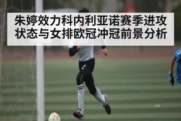 朱婷效力科内利亚诺赛季进攻状态与女排欧冠冲冠前景分析